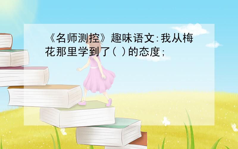 《名师测控》趣味语文:我从梅花那里学到了( )的态度;