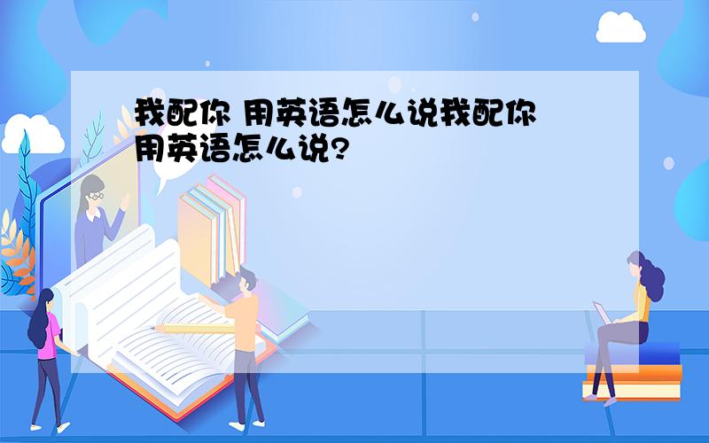 我配你 用英语怎么说我配你 用英语怎么说?