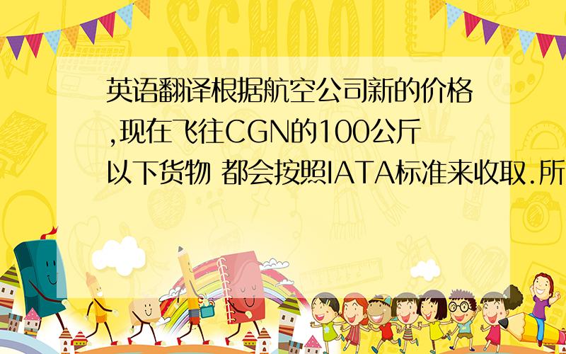 英语翻译根据航空公司新的价格,现在飞往CGN的100公斤以下货物 都会按照IATA标准来收取.所以我们会把货物做到100