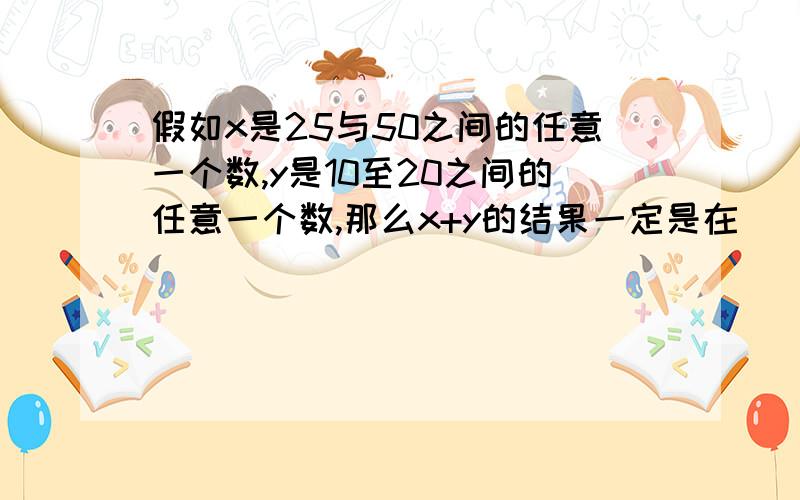 假如x是25与50之间的任意一个数,y是10至20之间的任意一个数,那么x+y的结果一定是在（ ）之间.