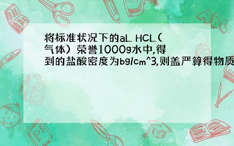 将标准状况下的aL HCL(气体）荣誉1000g水中,得到的盐酸密度为bg/cm^3,则盖严算得物质的量浓度是多少?