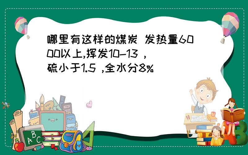 哪里有这样的煤炭 发热量6000以上,挥发10-13 ,硫小于1.5 ,全水分8%