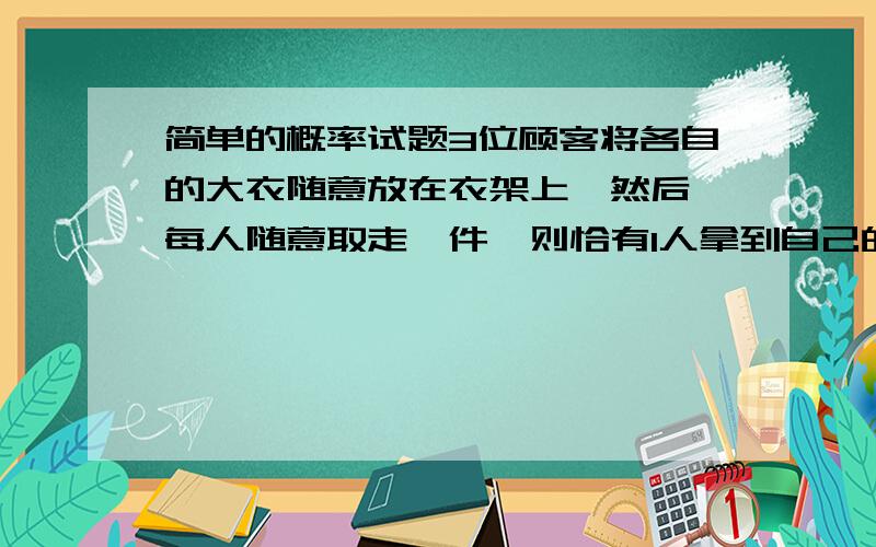 简单的概率试题3位顾客将各自的大衣随意放在衣架上,然后,每人随意取走一件,则恰有1人拿到自己的大衣的概率为（ ）3人拿的