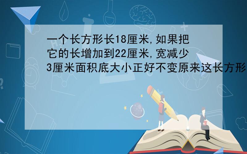 一个长方形长18厘米,如果把它的长增加到22厘米,宽减少3厘米面积底大小正好不变原来这长方形面积是多少平