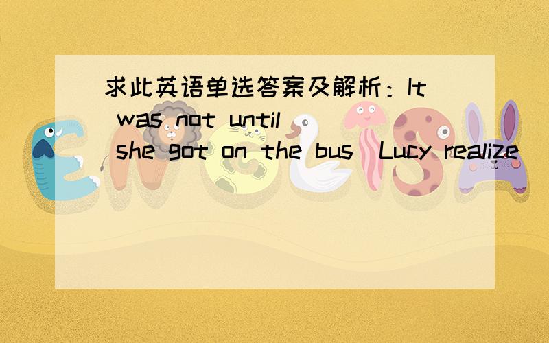 求此英语单选答案及解析：It was not until she got on the bus_Lucy realize