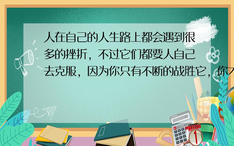 人在自己的人生路上都会遇到很多的挫折，不过它们都要人自己去克服，因为你只有不断的战胜它，你才能不断的走下去。这样你的人生