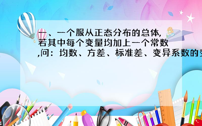 一、一个服从正态分布的总体,若其中每个变量均加上一个常数,问：均数、方差、标准差、变异系数的变化?二、若是均乘以一个常数