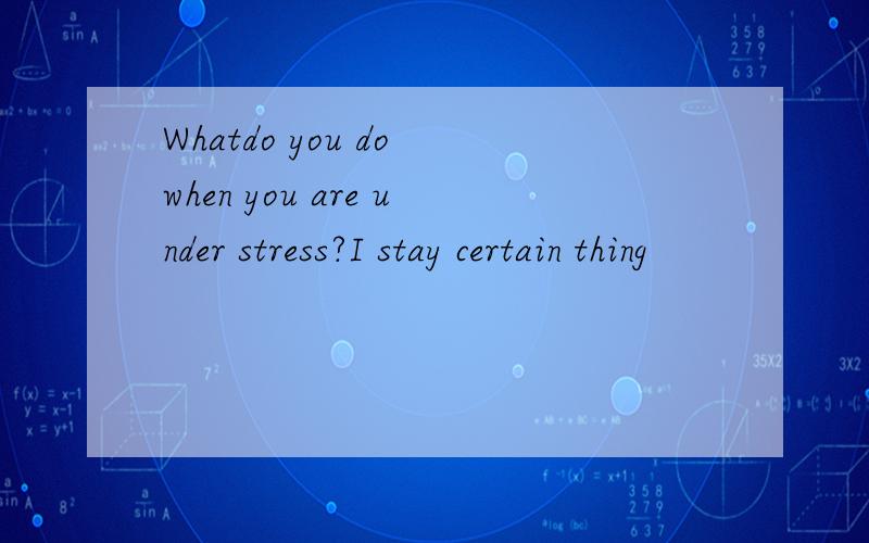 Whatdo you do when you are under stress?I stay certain thing