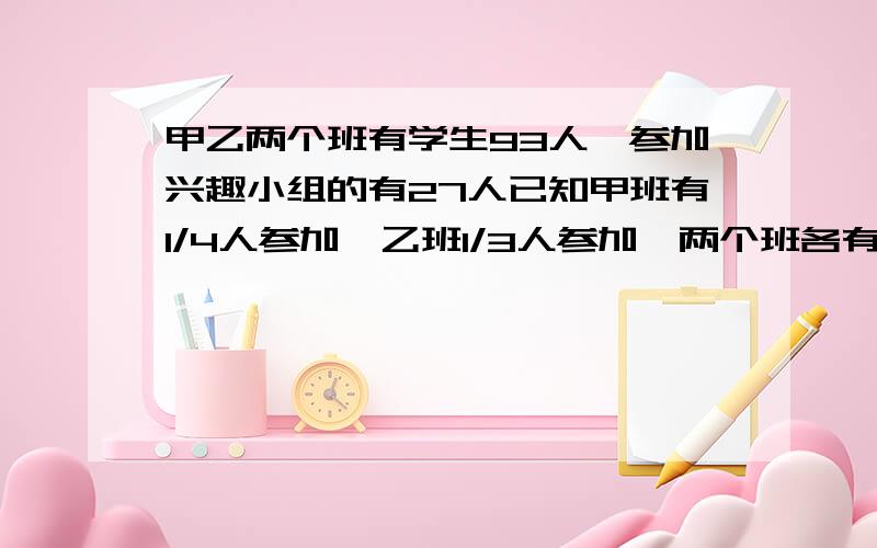 甲乙两个班有学生93人,参加兴趣小组的有27人已知甲班有1/4人参加,乙班1/3人参加,两个班各有多少人