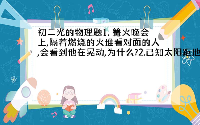 初二光的物理题1. 篝火晚会上,隔着燃烧的火堆看对面的人,会看到他在晃动,为什么?2.已知太阳距地球1.5×10的八次方