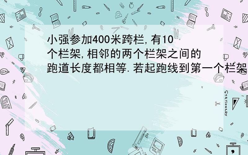 小强参加400米跨栏,有10个栏架,相邻的两个栏架之间的跑道长度都相等.若起跑线到第一个栏架距离