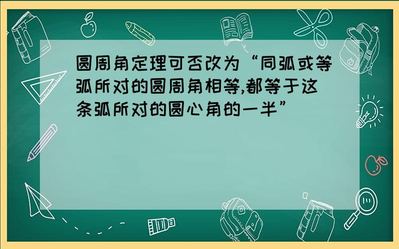 圆周角定理可否改为“同弧或等弧所对的圆周角相等,都等于这条弧所对的圆心角的一半”