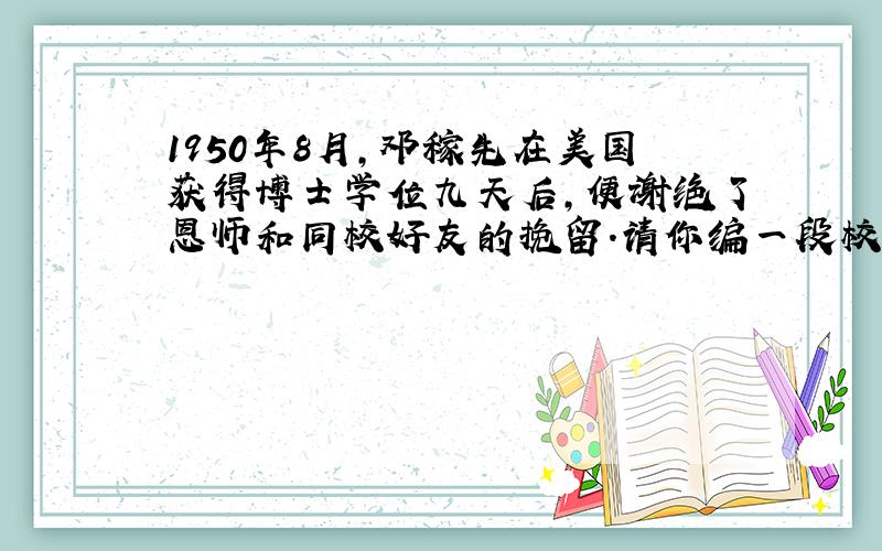 1950年8月,邓稼先在美国获得博士学位九天后,便谢绝了恩师和同校好友的挽留.请你编一段校长挽留他的对话,并且也写出邓稼