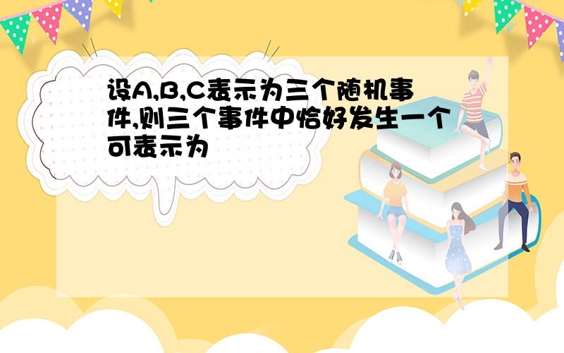 设A,B,C表示为三个随机事件,则三个事件中恰好发生一个可表示为