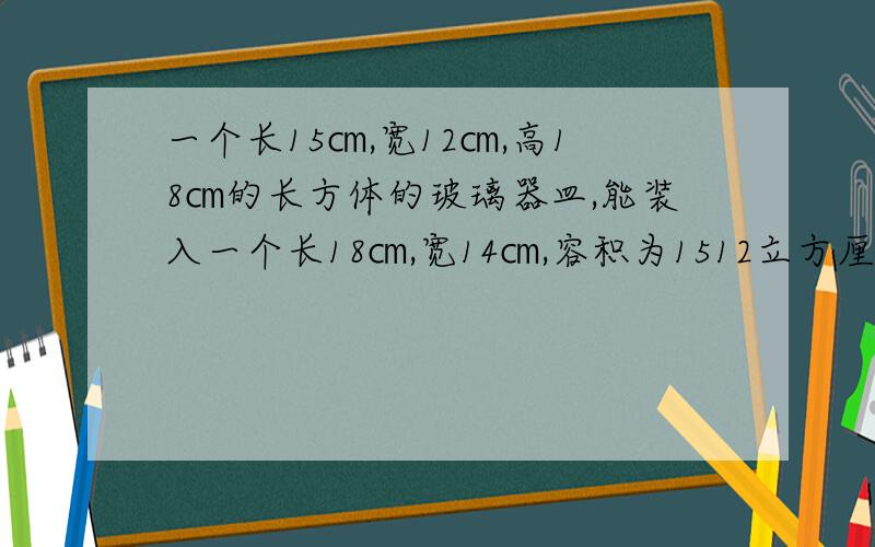 一个长15㎝,宽12㎝,高18㎝的长方体的玻璃器皿,能装入一个长18㎝,宽14㎝,容积为1512立方厘米的长方体盒子里吗