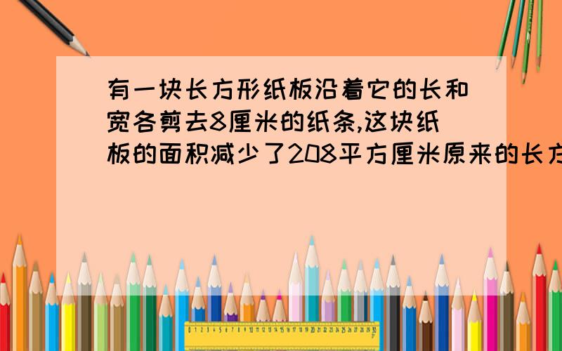 有一块长方形纸板沿着它的长和宽各剪去8厘米的纸条,这块纸板的面积减少了208平方厘米原来的长方