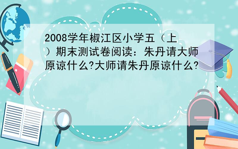 2008学年椒江区小学五（上）期末测试卷阅读：朱丹请大师原谅什么?大师请朱丹原谅什么?