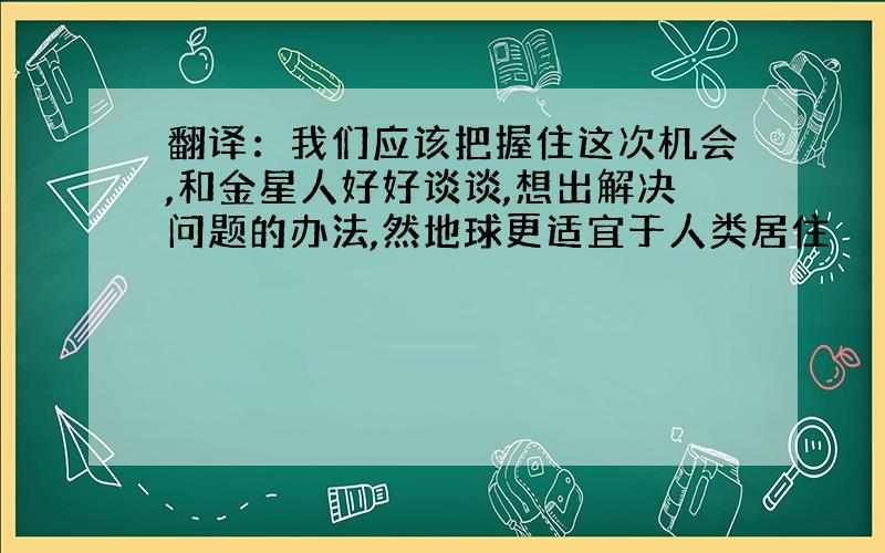 翻译：我们应该把握住这次机会,和金星人好好谈谈,想出解决问题的办法,然地球更适宜于人类居住