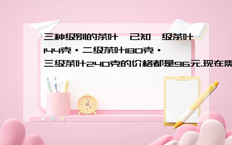 三种级别的茶叶,已知一级茶叶144克·二级茶叶180克·三级茶叶240克的价格都是96元.现在需要把这三种茶叶分别按证书