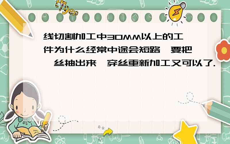 线切割加工中30MM以上的工件为什么经常中途会短路,要把钼丝抽出来,穿丝重新加工又可以了.