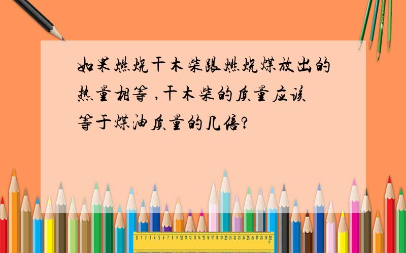 如果燃烧干木柴跟燃烧煤放出的热量相等 ,干木柴的质量应该等于煤油质量的几倍?