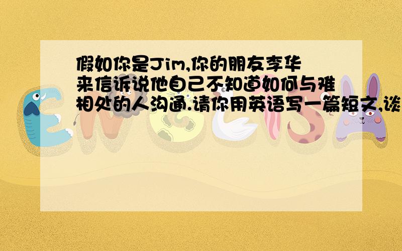 假如你是Jim,你的朋友李华来信诉说他自己不知道如何与难相处的人沟通.请你用英语写一篇短文,谈谈自己...