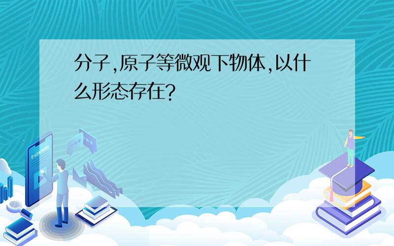 分子,原子等微观下物体,以什么形态存在?