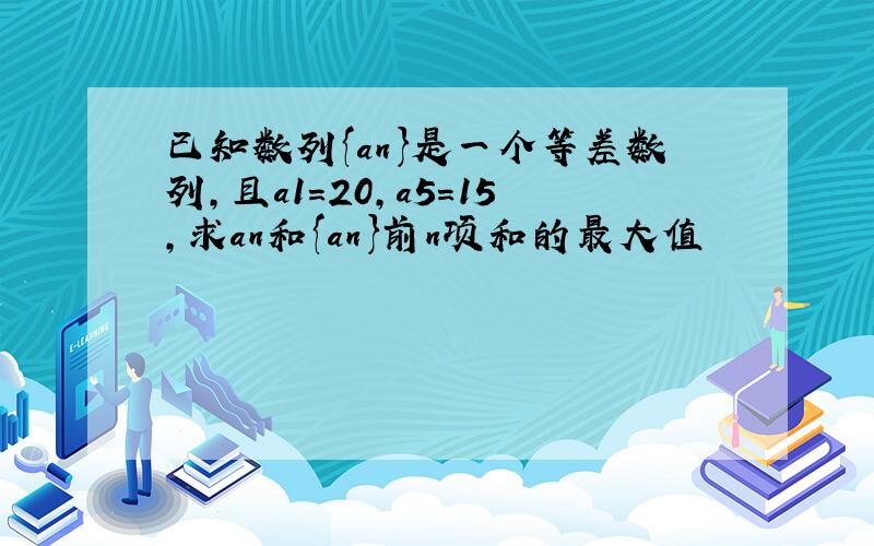 已知数列{an}是一个等差数列,且a1=20,a5=15,求an和{an}前n项和的最大值