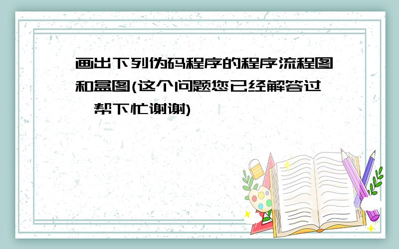 画出下列伪码程序的程序流程图和盒图(这个问题您已经解答过,帮下忙谢谢)