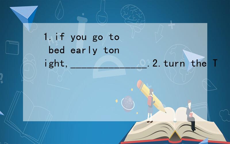 1.if you go to bed early tonight,______________.2.turn the T