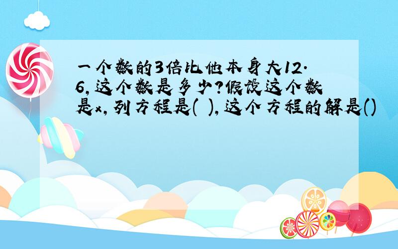 一个数的3倍比他本身大12.6,这个数是多少?假设这个数是x,列方程是( ),这个方程的解是()