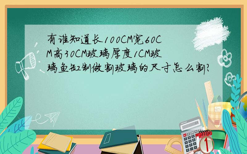 有谁知道长100CM宽60CM高30CM玻璃厚度1CM玻璃鱼缸制做割玻璃的尺寸怎么割?