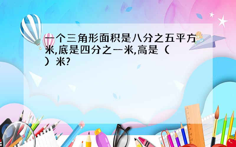 一个三角形面积是八分之五平方米,底是四分之一米,高是（ ）米?