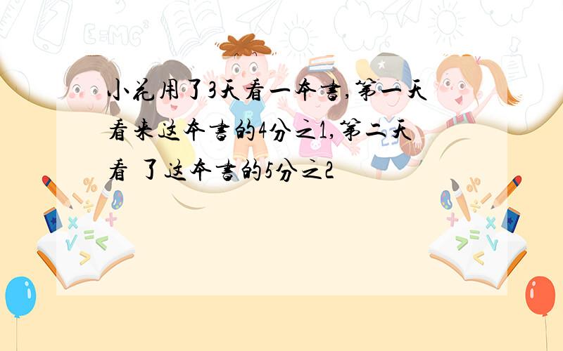 小花用了3天看一本书,第一天看来这本书的4分之1,第二天看 了这本书的5分之2