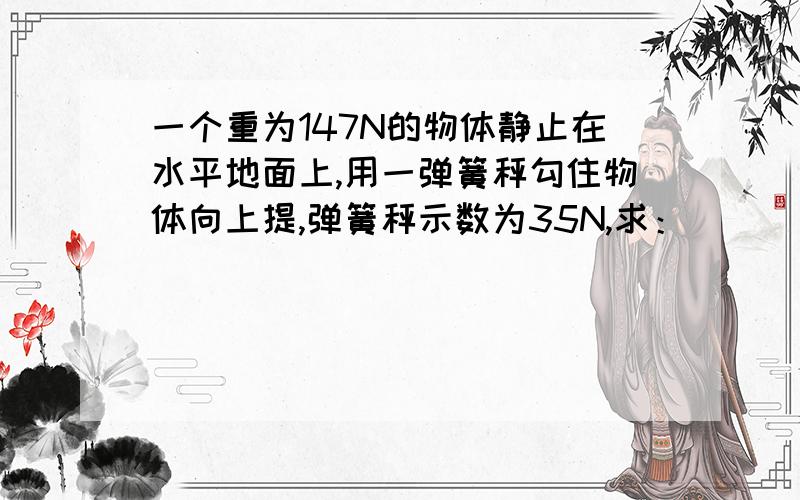 一个重为147N的物体静止在水平地面上,用一弹簧秤勾住物体向上提,弹簧秤示数为35N,求：