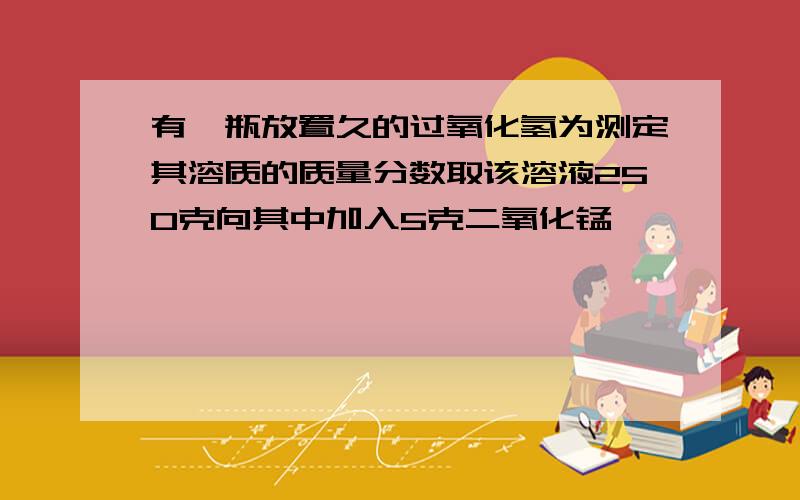 有一瓶放置久的过氧化氢为测定其溶质的质量分数取该溶液250克向其中加入5克二氧化锰