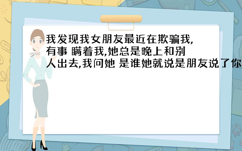 我发现我女朋友最近在欺骗我,有事 瞒着我,她总是晚上和别人出去,我问她 是谁她就说是朋友说了你也不认识.她很 晚才坐出租