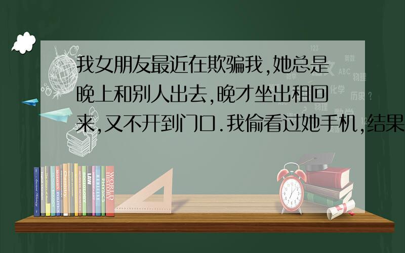 我女朋友最近在欺骗我,她总是晚上和别人出去,晚才坐出租回来,又不开到门口.我偷看过她手机,结果她大发雷霆.有一天晚上她出