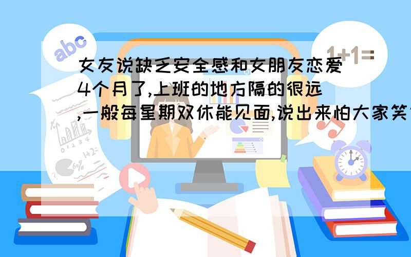 女友说缺乏安全感和女朋友恋爱4个月了,上班的地方隔的很远,一般每星期双休能见面,说出来怕大家笑话,每次约会除了电影院看电