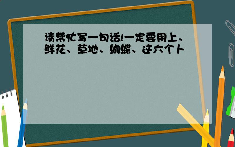 请帮忙写一句话!一定要用上、鲜花、草地、蝴蝶、这六个卜