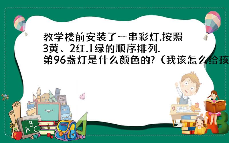 教学楼前安装了一串彩灯.按照3黄、2红.1绿的顺序排列.第96盏灯是什么颜色的?（我该怎么给孩子讲此题)