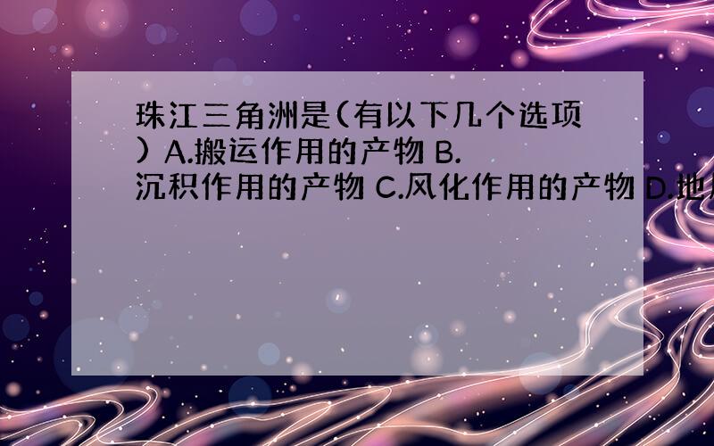 珠江三角洲是(有以下几个选项) A.搬运作用的产物 B.沉积作用的产物 C.风化作用的产物 D.地质构造的产物