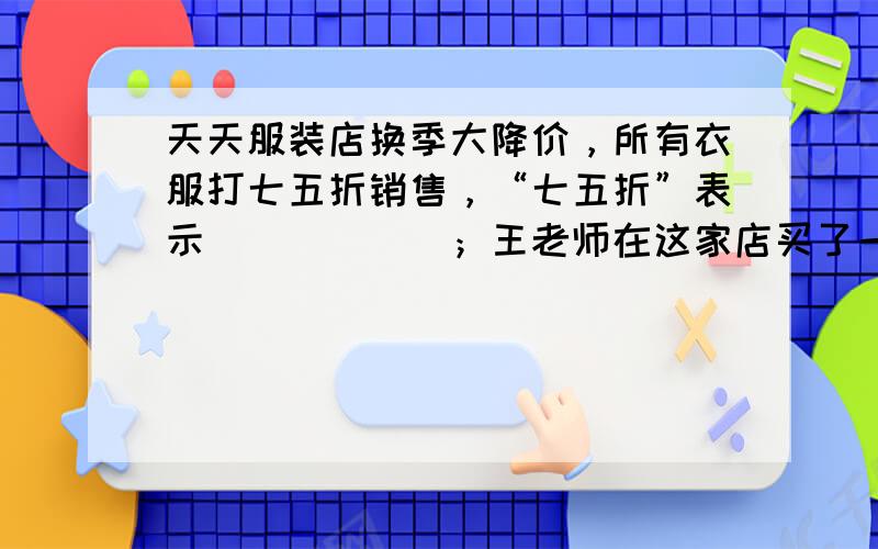 天天服装店换季大降价，所有衣服打七五折销售，“七五折”表示______；王老师在这家店买了一件现价是240元的大衣，这件