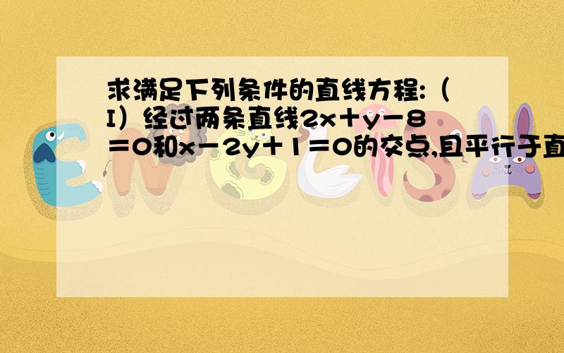 求满足下列条件的直线方程:（I）经过两条直线2x＋y－8＝0和x－2y＋1＝0的交点,且平行于直线4x-3y-7＝0；（