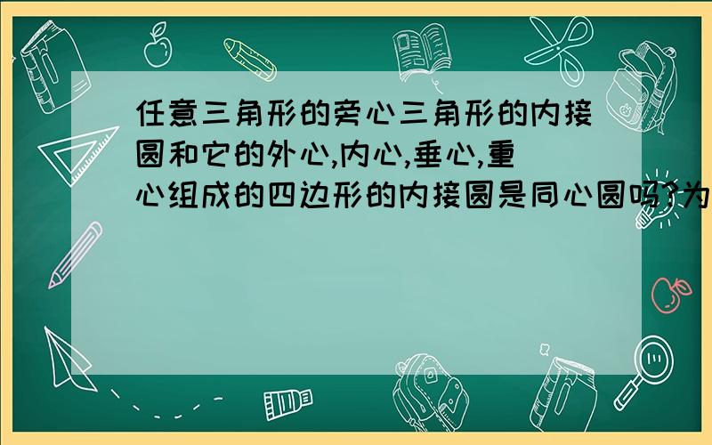 任意三角形的旁心三角形的内接圆和它的外心,内心,垂心,重心组成的四边形的内接圆是同心圆吗?为什么?