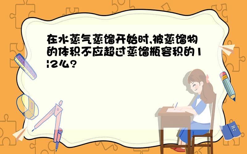 在水蒸气蒸馏开始时,被蒸馏物的体积不应超过蒸馏瓶容积的1|2么?