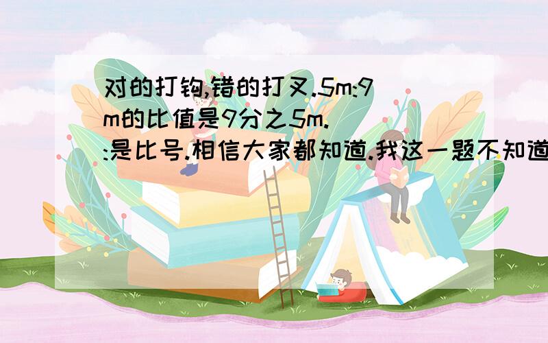 对的打钩,错的打叉.5m:9m的比值是9分之5m.（ ）:是比号.相信大家都知道.我这一题不知道9分之5后面要不要加个m