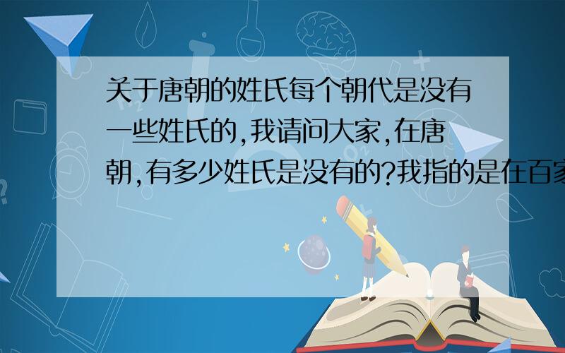 关于唐朝的姓氏每个朝代是没有一些姓氏的,我请问大家,在唐朝,有多少姓氏是没有的?我指的是在百家姓的范围内……再回答我一个