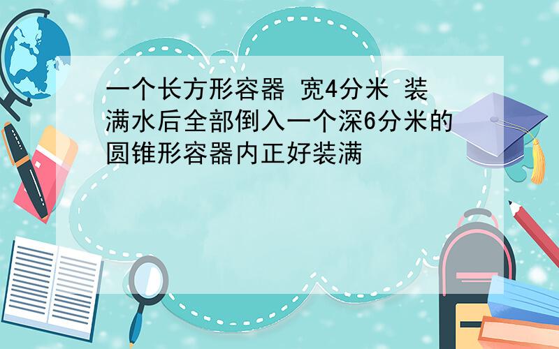 一个长方形容器 宽4分米 装满水后全部倒入一个深6分米的圆锥形容器内正好装满