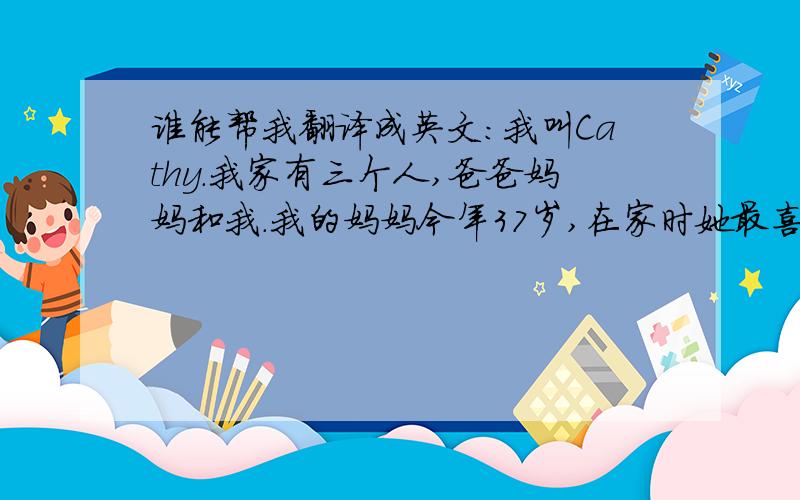 谁能帮我翻译成英文:我叫Cathy.我家有三个人,爸爸妈妈和我.我的妈妈今年37岁,在家时她最喜欢干的事是看书.我的爸爸